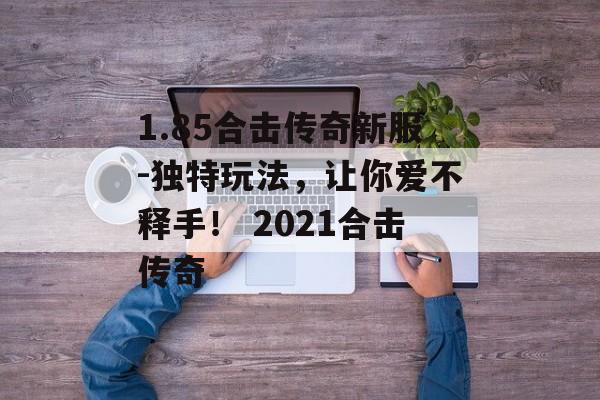 1.85合击传奇新服-独特玩法，让你爱不释手！ 2021合击传奇