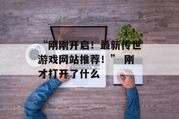 “刚刚开启！最新传世游戏网站推荐！” 刚才打开了什么