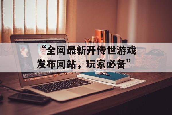 “全网最新开传世游戏发布网站，玩家必备”