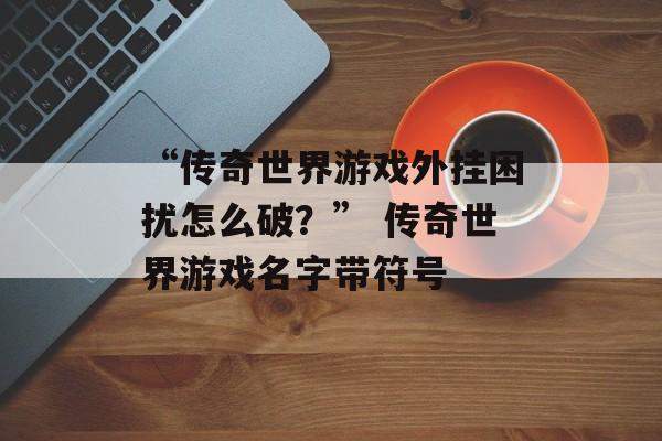 “传奇世界游戏外挂困扰怎么破？” 传奇世界游戏名字带符号