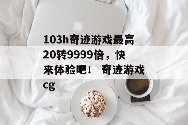 103h奇迹游戏最高20转9999倍，快来体验吧！ 奇迹游戏cg