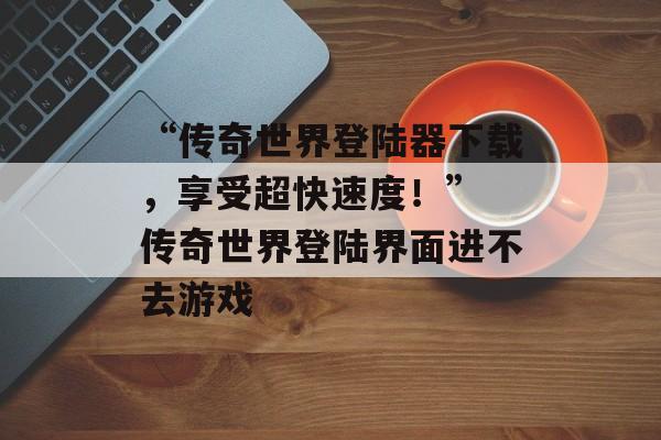 “传奇世界登陆器下载，享受超快速度！” 传奇世界登陆界面进不去游戏