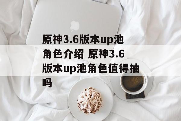 原神3.6版本up池角色介绍 原神3.6版本up池角色值得抽吗