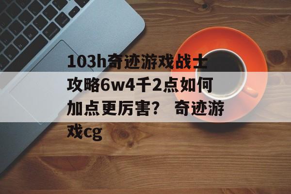 103h奇迹游戏战士攻略6w4千2点如何加点更厉害？ 奇迹游戏cg