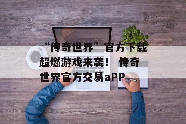 “传奇世界”官方下载超燃游戏来袭！ 传奇世界官方交易aPP