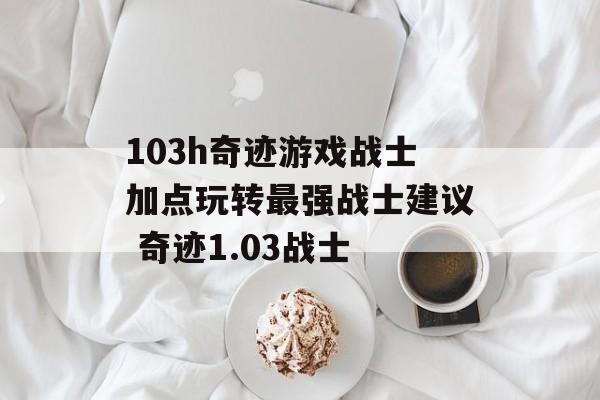 103h奇迹游戏战士加点玩转最强战士建议 奇迹1.03战士