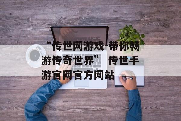 “传世网游戏-带你畅游传奇世界” 传世手游官网官方网站