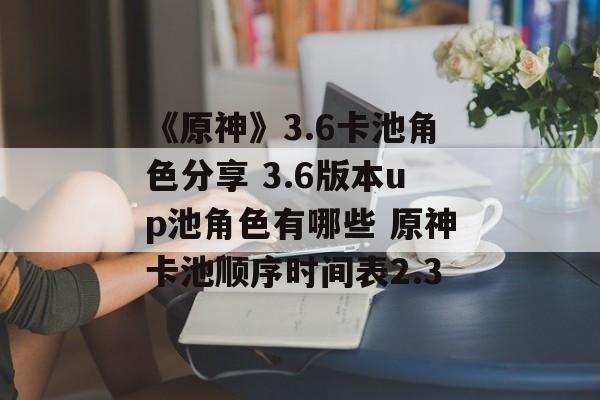 《原神》3.6卡池角色分享 3.6版本up池角色有哪些 原神卡池顺序时间表2.3