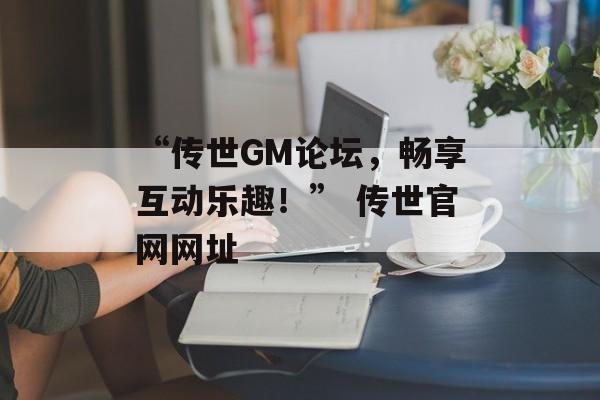 “传世GM论坛，畅享互动乐趣！” 传世官网网址