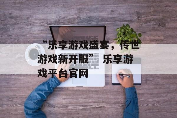 “乐享游戏盛宴，传世游戏新开服” 乐享游戏平台官网