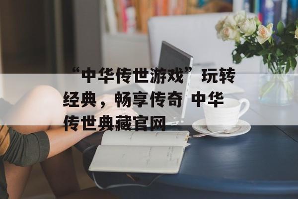 “中华传世游戏”玩转经典，畅享传奇 中华传世典藏官网