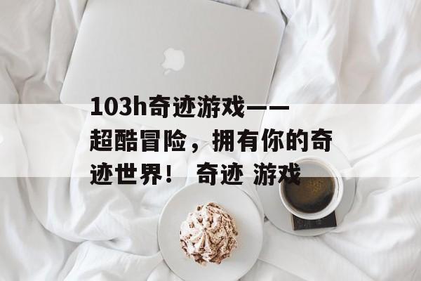 103h奇迹游戏——超酷冒险，拥有你的奇迹世界！ 奇迹 游戏