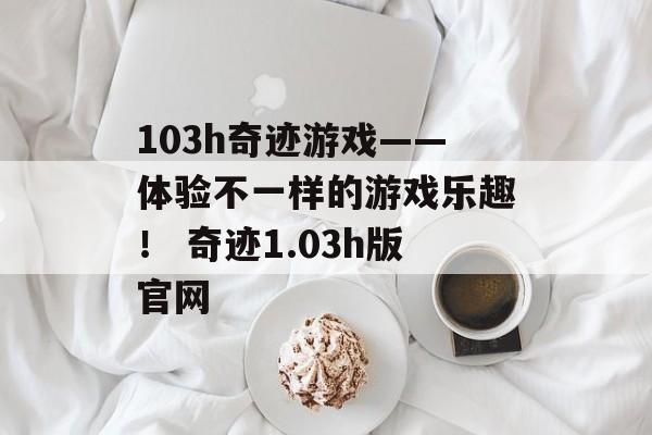 103h奇迹游戏——体验不一样的游戏乐趣！ 奇迹1.03h版官网