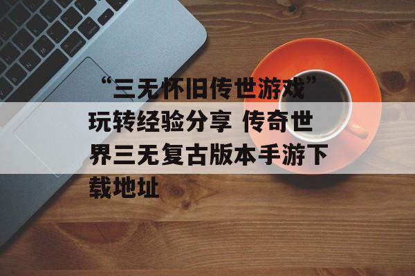 “三无怀旧传世游戏”玩转经验分享 传奇世界三无复古版本手游下载地址