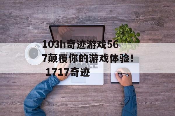 103h奇迹游戏567颠覆你的游戏体验！ 1717奇迹