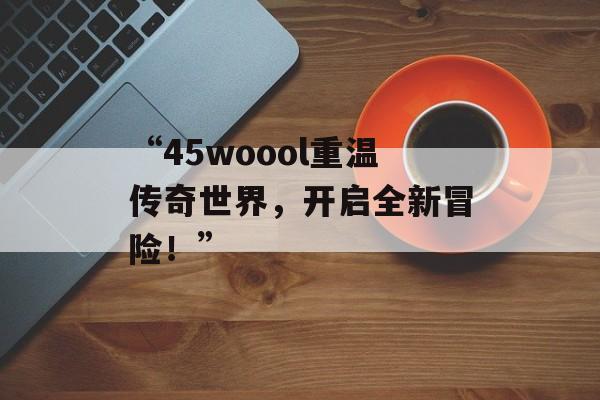 “45woool重温传奇世界，开启全新冒险！”