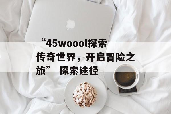 “45woool探索传奇世界，开启冒险之旅” 探索途径