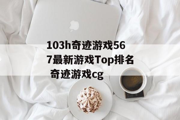 103h奇迹游戏567最新游戏Top排名 奇迹游戏cg