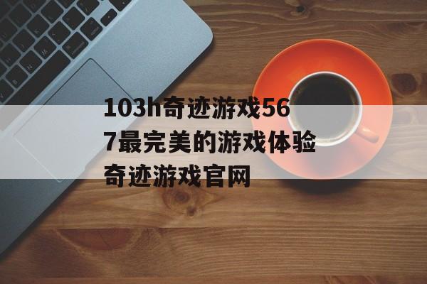 103h奇迹游戏567最完美的游戏体验 奇迹游戏官网