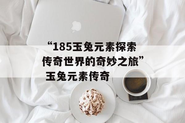 “185玉兔元素探索传奇世界的奇妙之旅” 玉兔元素传奇