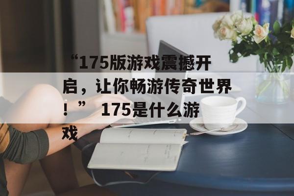 “175版游戏震撼开启，让你畅游传奇世界！” 175是什么游戏