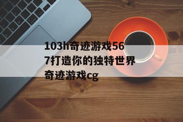 103h奇迹游戏567打造你的独特世界 奇迹游戏cg