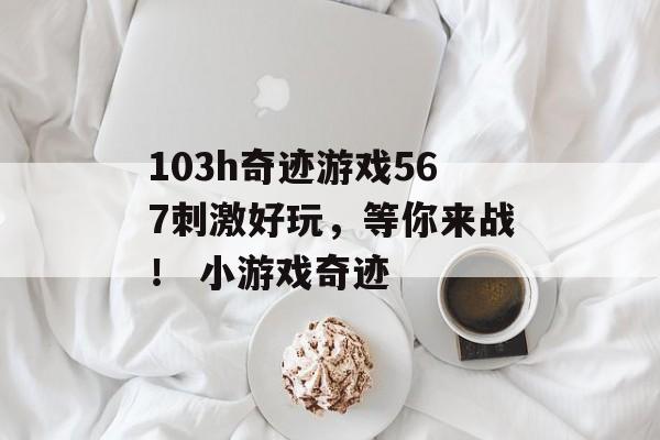 103h奇迹游戏567刺激好玩，等你来战！ 小游戏奇迹