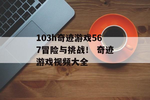 103h奇迹游戏567冒险与挑战！ 奇迹游戏视频大全