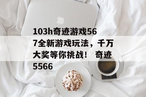 103h奇迹游戏567全新游戏玩法，千万大奖等你挑战！ 奇迹5566