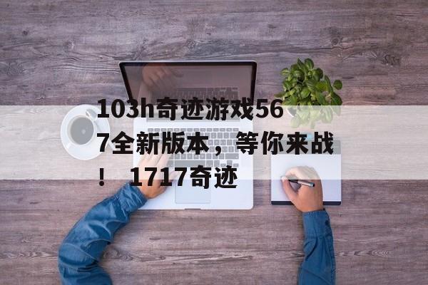 103h奇迹游戏567全新版本，等你来战！ 1717奇迹