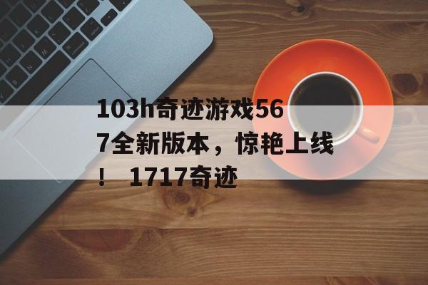 103h奇迹游戏567全新版本，惊艳上线！ 1717奇迹