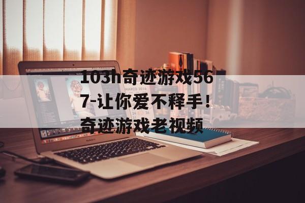 103h奇迹游戏567-让你爱不释手！ 奇迹游戏老视频