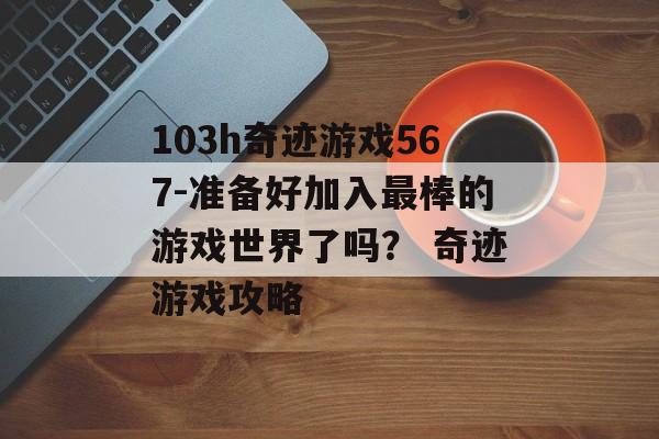 103h奇迹游戏567-准备好加入最棒的游戏世界了吗？ 奇迹游戏攻略