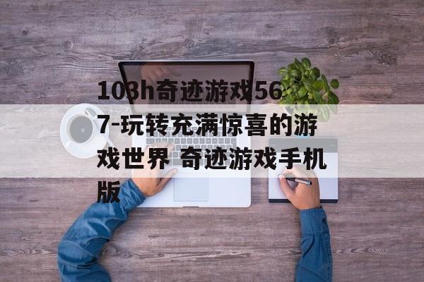 103h奇迹游戏567-玩转充满惊喜的游戏世界 奇迹游戏手机版