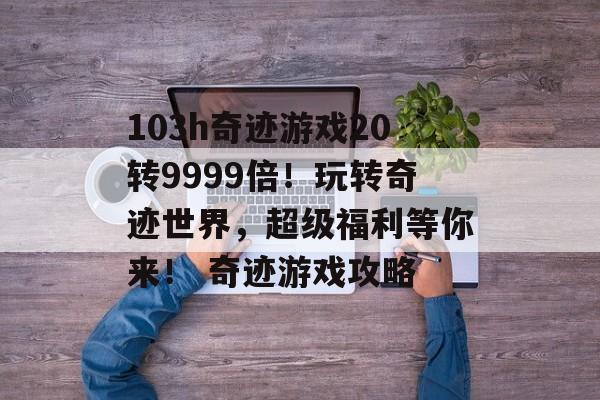 103h奇迹游戏20转9999倍！玩转奇迹世界，超级福利等你来！ 奇迹游戏攻略