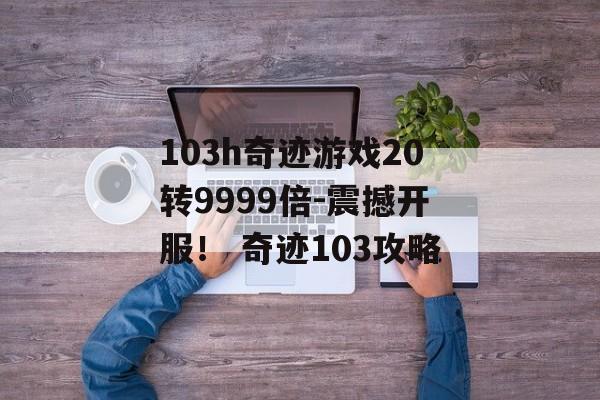 103h奇迹游戏20转9999倍-震撼开服！ 奇迹103攻略