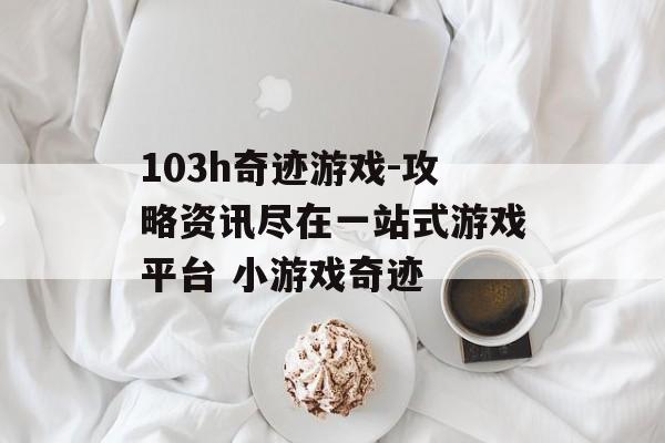 103h奇迹游戏-攻略资讯尽在一站式游戏平台 小游戏奇迹