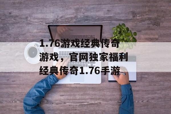 1.76游戏经典传奇游戏，官网独家福利 经典传奇1.76手游