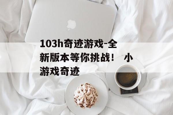 103h奇迹游戏-全新版本等你挑战！ 小游戏奇迹