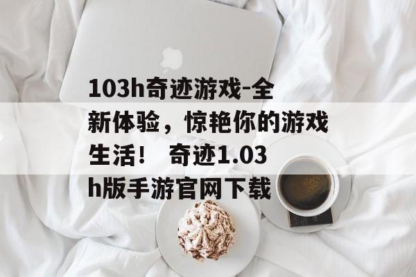 103h奇迹游戏-全新体验，惊艳你的游戏生活！ 奇迹1.03h版手游官网下载