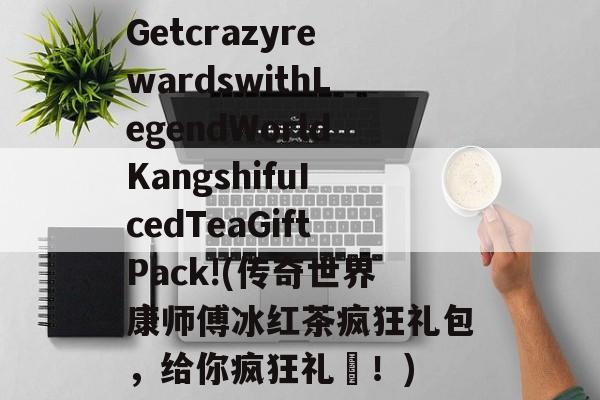 GetcrazyrewardswithLegendWorldKangshifuIcedTeaGiftPack!(传奇世界康师傅冰红茶疯狂礼包，给你疯狂礼劵！)