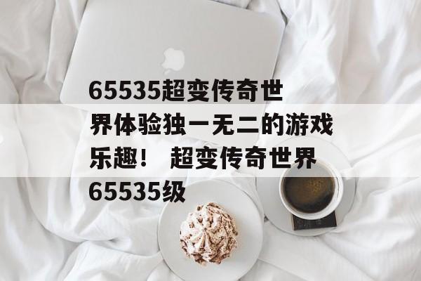 65535超变传奇世界体验独一无二的游戏乐趣！ 超变传奇世界65535级