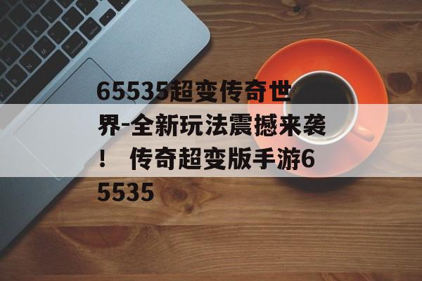 65535超变传奇世界-全新玩法震撼来袭！ 传奇超变版手游65535