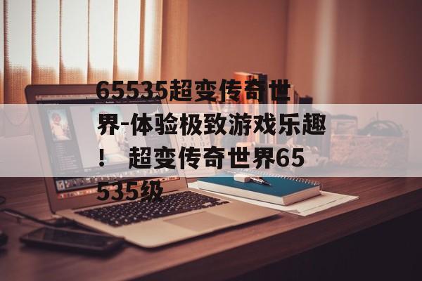 65535超变传奇世界-体验极致游戏乐趣！ 超变传奇世界65535级