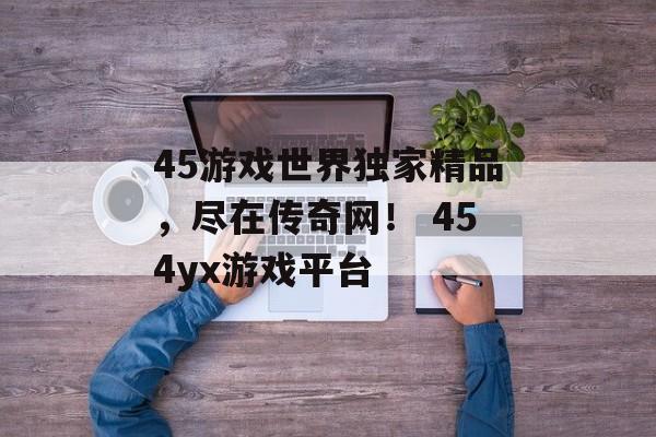 45游戏世界独家精品，尽在传奇网！ 454yx游戏平台