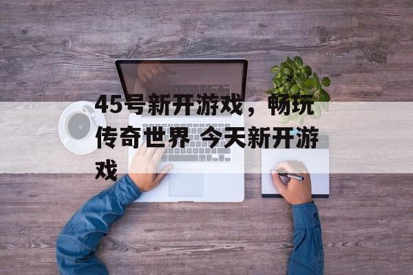 45号新开游戏，畅玩传奇世界 今天新开游戏