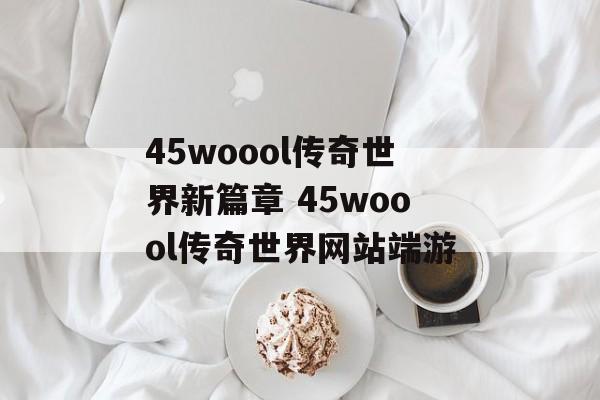 45woool传奇世界新篇章 45woool传奇世界网站端游