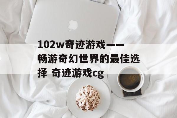 102w奇迹游戏——畅游奇幻世界的最佳选择 奇迹游戏cg