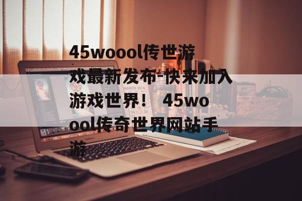 45woool传世游戏最新发布-快来加入游戏世界！ 45woool传奇世界网站手游