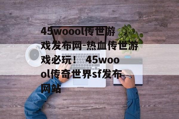 45woool传世游戏发布网-热血传世游戏必玩！ 45woool传奇世界sf发布网站